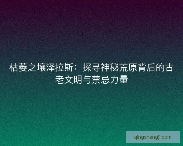 枯萎之壤泽拉斯：探寻神秘荒原背后的古老文明与禁忌力量