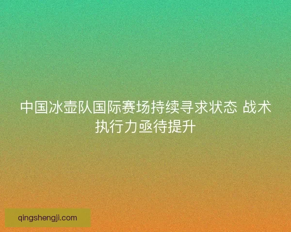 中国冰壶队国际赛场持续寻求状态 战术执行力亟待提升