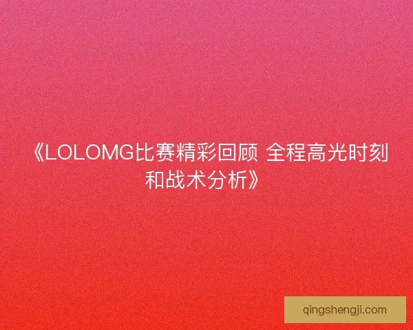 《LOLOMG比赛精彩回顾 全程高光时刻和战术分析》