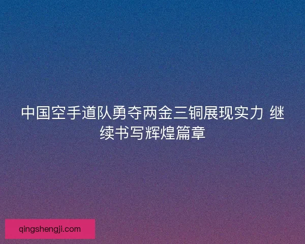 中国空手道队勇夺两金三铜展现实力 继续书写辉煌篇章